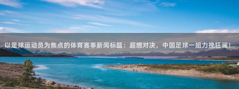 沐鸣3登陆：以足球运动员为焦点的体育赛事新闻标题：超燃对决，中国足球一姐力挽狂澜